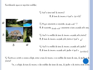 Considerando agora as seguintes medidas: 1) Qual a área total do terreno?   R: A área do terreno é igual a  2) O que representa a expressão  ? R: A expressão  representa a área ocupada pele casa. 3) Qual é a medida da área do terreno ocupada pela piscina? R: A área do terreno ocupada pela piscina é igual a  4) Qual é a medida da área do terreno ocupada pelo jardim? R: A área do terreno ocupada pelo jardim é igual a  5) Continua a existir a mesma relação entre a área do terreno e as medidas das áreas da casa, do jardim e da piscina?  Sim, a relação da área do terreno e das medidas das áreas da casa, do jardim e da piscina ainda existe. 