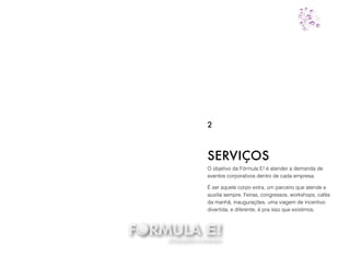 O objetivo da Fórmula E! é atender a demanda de
eventos corporativos dentro de cada empresa.
É ser aquele corpo extra, um parceiro que atende e
auxilia sempre. Feiras, congressos, workshops, cafés
da manhã, inaugurações, uma viagem de incentivo
divertida, e diferente, é pra isso que existimos.
SERVIÇOS
2
 