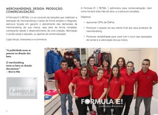 MERCHANDISING. DESIGN. PRODUÇÃO.
COMERCIALIZAÇÃO.
A Fórmula E! [ RETAIL ] é um conjunto de soluções que viabilizam a
operação de merchandising e varejo de forma simples e integrada,
estrutura focada em garantir o atendimento das demandas de
merchandising da sua marca, seja esta de forma completa,
começando desde o desenvolvimento de uma coleção, fabricação
e venda varejo e atacado, ou apenas da comercialização.
Lojas físicas, itinerantes e e-commerce.
A Fórmula E! [ RETAIL ] administra essa comercialização, bem
como fornece toda mão de obra, e a estrutura completa.
Objetivos:
! Aproximar CPFs de CNPJs.
! Promover o acesso do seu cliente ﬁnal aos seus produtos de
merchandising.
! Promover rentabilidade para você com o lucro das operações
de venda e a valorização da sua marca.
4
“A publicidade move as
pessoas na direção dos
bens.
O merchandising
move os bens na direção
das pessoas.”
– Morris Hite
 