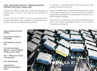 RSVP. INSCRIÇÃO ONLINE. CREDENCIAMENTO.
HOTSITE EXCLUSIVO. EMAIL MKT
A Fórmula E! [ RSVP ] acredita que o serviço de conﬁrmação de
presença pode e deve ser muito mais que uma contagem de
pessoas.
Por isso, a Fórmula E! [ RSVP ] conta com uma equipe enxuta e
pessoal (nada daquele papo engessado de telemarketing) para
convidar e conﬁrmar a presença de cada convidado.
É maximizar os resultados dessa incrivel oportunidade para
envolver a todos com o seu evento.
Os seus convidados terão um atendimento personalizado e acesso
a informações relevantes sobre o evento tais como local, horários,
programação, possibilidade de acompanhantes entre todas as ou-
tras informações necessárias.
E além de tudo, um hotsite para o seu evento é disponibilizado para
o envio dos convites, conﬁrmações e checkin no dia do evento.
Tudo online, e em tempo real.
5
Etapas da solução Fórmula E!
[ RSVP ]:
Planejamento e Coleta de
Informações
Email Marketing - Save the
date
Envio do convite formal
Receptivo - Internet & Telefone
(30 dias antes do evento)
Ativo – Telefone (15 a 05 dias
antes do evento)
Aviso de Confirmação
Agradecimento e
Avaliação de atendimento
online
 