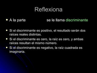 Reflexiona A la parte se le llama discriminante Si el discriminante es positivo, el resultado serán dos raíces reales distintas. Si el discriminante es cero, la raíz es cero, y ambas raíces resultan el mismo número. Si el discriminante es negativo, la raíz cuadrada es imaginaria.