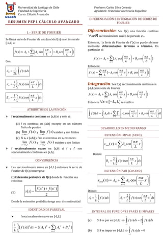 Universidad de Santiago de Chile                                  Profesor: Carlos Silva Cornejo
                  Facultad de Ingeniería                                            Ayudante: Francisco Valenzuela Riquelme
                  Curso: Cálculo Avanzado
                                                                             DIFERENCIACIÓN E INTEGRACIÓN DE SERIES DE
    RESUMEN PEP1 CÁLCULO AVANZADO                                                             FOURIER


                            1.- SERIE DE FOURIER                            Diferenciación:                    Sea f(x) una función continua
                                                                            xe seccionalmente suave de periodo 2L.
Se llama serie de Fourier de una función f(x) en el intervalo
[-L,L] a:                                                                   Entonces, la Serie de Fourier de f’(x) se puede obtener
                                                                            mediante diferenciación término a término. En
                          
                                    n            n                    particular si:
           f ( x)  A0   [ An cos   x   Bn sen   x ]
                         n 1       L             L                                           
                                                                                                            n            n 
                                                                                   f ( x)  A0   [ An cos   x   Bn sen   x ]
Con:                                                                                             n 1       L             L 
                  L
                                                                            Entonces:
      1                                                                                        n
A0       f ( x)dx
                                                                                           
                                                                                                            n            n 
     2 L l                                                                  f ´(x)             [ An sen   x   Bn cos   x ]
                                                                                           n 1 L           L             L 

                         n 
              L
         1
An        l f ( x) cos L x dx                                           Integración: Sea f(x) seccionalmente continua en
         L                                                               [-L,L] con serie de Fourier
                                                                                           
                                                                                                     n            n 
         1
              L
                        n                                                f ( x)  A0   [ An cos   x   Bn sen   x ]
Bn        l f ( x)sen L x dx
                            
                                                                                          n 1       L             L 
                                                                            Entonces x  [ L, L] se verifica:
         L

                            ATRIBUTOS DE LA FUNCIÓN                                                           x      n                   n     
                                                                             x                 x

                                                                                f (t )dt     L A0 dt     An cos          t   Bn sen      t  dt
      f seccionalmente continua en [a,b] si y sólo si:                     L                           n 1
                                                                                                               L
                                                                                                                      L                    L      

              (a) f es continua en [a,b] excepto en un número
                  finito de puntos.                                                         DESARROLLO EN MEDIO RANGO
              (b)      lim f ( x)    y   lim f ( x) existen y son finitos
                      x a              x b 
                                                                                                   EXTENSIÓN IMPAR (SENO)
              (c) Si x0 e (a,b) y f no es continua en x0 entonces:
                                                                                                                 
                                                                                                                         n 
                       lim f ( x) y lim f ( x) existen y son finitos
                      x  x0       x x                                                          s sen ( x)   Bn sen   x
                                                                                                                         L 
                                               0
                                                                                                                n 1
      f seccionalmente suave en [a,b] si f y f’ son
       seccionalmente continuas en [a,b].
                                                                                  Donde:
                                                                                                                      n 
                                                                                                           L
                                                                                                        2
                                    CONVERGENCIA                                                    Bn   f ( x) sen   x dx
                                                                                                        L0            L 
      f es seccionalmente suave en [-L,L] entonces la serie de
       Fourier de f(x) converge a:                                                                 EXTENSIÓN PAR (COSENO)

       (i)Extensión periódica de f(x) donde la función sea                                                       n 
                                                                                                                 
       continua                                                                        scos ( x)  A0   An cos   x
                                                                                                        n 1     L 
                          s ( x) 
                                    f ( x )  f ( x )
                                                          
                                                                            Donde:
       (ii)
                                                   2                                1
                                                                                       L
                                                                                                                       2
                                                                                                                           L
                                                                                                                                      n     
                                                                                    L                                    f ( x) cos L
                                                                            A0         f ( x)dx                An                         x dx
       Donde la extensión periódica tenga una discontinuidad                          0
                                                                                                                       L0                    

                                 IDENTIDAD DE PARSEVAL
                                                                                  INTEGRAL DE FUNCIONES PARES E IMPARES
                     f seccionalmente suave en [-L,L]                                                                 L               L
                                                                            (a)        Si f es par en [-L,L]             f ( x)dx  2 f ( x)dx
                  L                                                                                                 L                0
           1
             L[ f ( x)] dx  2( A0 )  [ An  Bn ]
                        2            2       2    2
                                                                                                                           L
           L                           n 1                                (b)        Si f es impar en [-L,L]             f ( x)dx  0
                                                                                                                           L
 