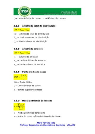li → Limite inferior da classe    k → Número de classes


2.3.2-       Amplitude total da distribuição
AT  Lmáx  lmín
AT → Amplitude total da distribuição
Lmáx → Limite superior da distribuição

lmín → Limite inferior da distribuição


2.3.3-       Amplitude amostral
AA  xmáx  xmín
AA → Amplitude amostral
xmáx → Limite máximo da amostra

xmín → Limite mínimo da amostra


2.3.4-       Ponto médio de classe
         li  Li
PM 
            2
PM → Ponto Médio
li → Limite inferior da classe

Li → Limite superior da classe




2.3.5-       Média aritmética ponderada


x
     x .f
         i       i

     f      i

x → Média aritmética ponderada
xi → Valor do ponto médio do intervalo de classe


                          Mário Ferreira Neto
       Professor Especialista em Matemática e Estatística – UFLA/MG
 