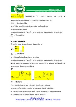 DM A 
         x      i   x
                          Observação:    O   desvio   médio,       em   geral,   é
                 n
aproximadamente igual a 0,8 vezes o desvio-padrão.
DM A → Desvio médio

xi → Valor genérico da observação ou frequência

x → Média aritmética
n → Quantidade de frequência da amostra ou tamanho da amostra

     → Somatório



2.3.10- Mediana
Critérios para determinação da mediana:


1º-
       f    i      n
         2       ou 2

     → Somatório

f i → Frequência absoluta ou simples

n → Quantidade de frequência da amostra ou tamanho da amostra
2º- A menor frequência acumulada que superar o valor da frequência
acumulada da classe mediana
3º-

               fi                              n       
                    Fant .h                      Fant .hMd
              2           
                                    M d  lMd          
                                                    2
M d  linf 
                    fi           ou                   f Md
M d → Mediana

linf → Limite inferior do intervalo de classe mediana

f i → Frequência absoluta ou simples da classe mediana

Fant → Frequência acumulada da classe anterior à classe mediana

h → Amplitude do intervalo de classe mediana

                           Mário Ferreira Neto
        Professor Especialista em Matemática e Estatística – UFLA/MG
 