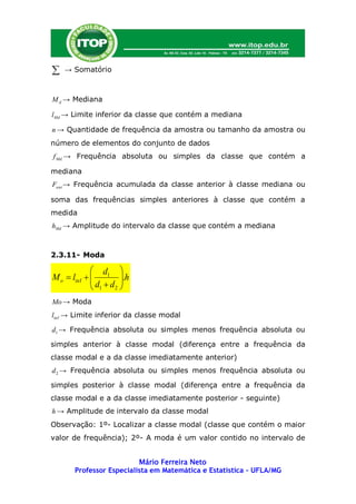    → Somatório



M d → Mediana

l Md → Limite inferior da classe que contém a mediana

n → Quantidade de frequência da amostra ou tamanho da amostra ou
número de elementos do conjunto de dados
f Md → Frequência absoluta ou simples da classe que contém a

mediana
Fant → Frequência acumulada da classe anterior à classe mediana ou

soma das frequências simples anteriores à classe que contém a
medida
hMd → Amplitude do intervalo da classe que contém a mediana



2.3.11- Moda

              d 
M o  linf   1 .h
             d d 
              1 2
Mo → Moda
linf → Limite inferior da classe modal

d1 → Frequência absoluta ou simples menos frequência absoluta ou

simples anterior à classe modal (diferença entre a frequência da
classe modal e a da classe imediatamente anterior)
d 2 → Frequência absoluta ou simples menos frequência absoluta ou

simples posterior à classe modal (diferença entre a frequência da
classe modal e a da classe imediatamente posterior - seguinte)
h → Amplitude de intervalo da classe modal
Observação: 1º- Localizar a classe modal (classe que contém o maior
valor de frequência); 2º- A moda é um valor contido no intervalo de


                         Mário Ferreira Neto
      Professor Especialista em Matemática e Estatística – UFLA/MG
 