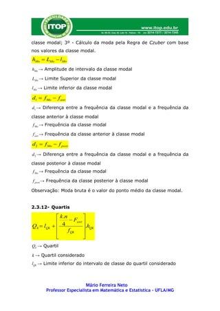 classe modal; 3º - Cálculo da moda pela Regra de Czuber com base
nos valores da classe modal.
hMo  LMo  lMo
hMo → Amplitude de intervalo da classe modal

LMo → Limite Superior da classe modal

l Mo → Limite inferior da classe modal

d1  f Mo  f ant
d1 → Diferença entre a frequência da classe modal e a frequência da

classe anterior à classe modal
f Mo → Frequência da classe modal

f ant → Frequência da classe anterior à classe modal

d 2  f Mo  f post
d 2 → Diferença entre a frequência da classe modal e a frequência da

classe posterior à classe modal
f Mo → Frequência da classe modal

f post → Frequência da classe posterior à classe modal

Observação: Moda bruta é o valor do ponto médio da classe modal.


2.3.12- Quartis

              k .n         
                     Fant 
Q k  lQk    4            .hQk
                   f Qk    
                           
Qk → Quartil

k → Quartil considerado
lQk → Limite inferior do intervalo de classe do quartil considerado



                          Mário Ferreira Neto
       Professor Especialista em Matemática e Estatística – UFLA/MG
 