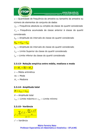 n → Quantidade de frequência da amostra ou tamanho da amostra ou
número de elementos do conjunto de dados
f Qk → Frequência absoluta ou simples da classe do quartil considerado

Fant → Frequência acumulada da classe anterior à classe do quartil

considerado
hQk → Amplitude do intervalo de classe do quartil considerado

hQk  LQk  lQk
hQk → Amplitude do intervalo de classe do quartil considerado

LQk → Limite Superior da classe do quartil considerado

lQk → Limite inferior da classe do quartil considerado



2.3.13- Relação empírica entre média, mediana e moda

x  M o  3x  M d 
x → Média aritmética
Mo → Moda
M d → Mediana


2.3.14- Amplitude total
R  xmáx  xmín
R → Amplitude total
xmáx → Limite máximo e xmín → Limite mínimo


2.3.15- Variância

                     x . f    2

      x .f
         2
         i    i         i

                         n
                             i

s 
 2

                  n 1
s 2 → Variância

                          Mário Ferreira Neto
       Professor Especialista em Matemática e Estatística – UFLA/MG
 