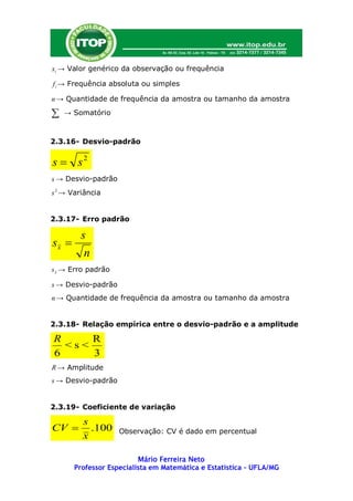 xi → Valor genérico da observação ou frequência

f i → Frequência absoluta ou simples

n → Quantidade de frequência da amostra ou tamanho da amostra

   → Somatório



2.3.16- Desvio-padrão


s  s2
s → Desvio-padrão
s 2 → Variância


2.3.17- Erro padrão

        s
sx 
         n
s x → Erro padrão

s → Desvio-padrão
n → Quantidade de frequência da amostra ou tamanho da amostra


2.3.18- Relação empírica entre o desvio-padrão e a amplitude

R     R
  <s<
6     3
R → Amplitude
s → Desvio-padrão


2.3.19- Coeficiente de variação

         s
CV        .100     Observação: CV é dado em percentual
         x

                          Mário Ferreira Neto
       Professor Especialista em Matemática e Estatística – UFLA/MG
 