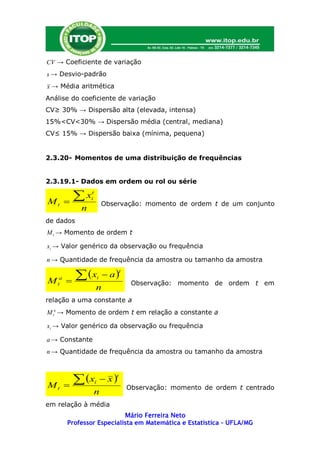 CV → Coeficiente de variação
s → Desvio-padrão
x → Média aritmética
Análise do coeficiente de variação
CV≥ 30% → Dispersão alta (elevada, intensa)
15%<CV<30% → Dispersão média (central, mediana)
CV≤ 15% → Dispersão baixa (mínima, pequena)


2.3.20- Momentos de uma distribuição de frequências


2.3.19.1- Dados em ordem ou rol ou série


Mt       
           x    t
                 i
                             Observação: momento de ordem t de um conjunto
             n
de dados
M t → Momento de ordem t

xi → Valor genérico da observação ou frequência

n → Quantidade de frequência da amostra ou tamanho da amostra

            x               a
                                     t

M   t
     a
                        i
                                          Observação: momento de ordem t em
                     n
relação a uma constante a
M ta → Momento de ordem t em relação a constante a

xi → Valor genérico da observação ou frequência

a → Constante
n → Quantidade de frequência da amostra ou tamanho da amostra



            x               x
                                 t

Mt                  i
                                         Observação: momento de ordem t centrado
                 n
em relação à média
                            Mário Ferreira Neto
         Professor Especialista em Matemática e Estatística – UFLA/MG
 