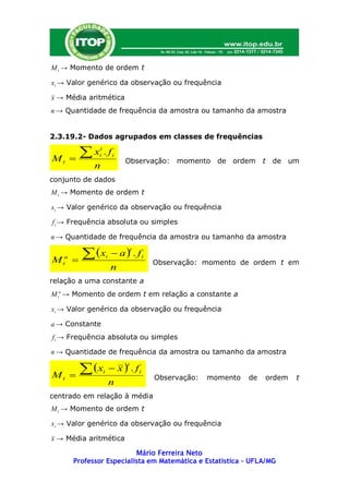 M t → Momento de ordem t

xi → Valor genérico da observação ou frequência

x → Média aritmética
n → Quantidade de frequência da amostra ou tamanho da amostra


2.3.19.2- Dados agrupados em classes de frequências


Mt       
           x .ft
                i            i
                                 Observação:   momento de ordem       t   de um
               n
conjunto de dados
M t → Momento de ordem t

xi → Valor genérico da observação ou frequência

f i → Frequência absoluta ou simples

n → Quantidade de frequência da amostra ou tamanho da amostra

            x              a  . fi
                                     t

M   t
     a
                       i
                                         Observação: momento de ordem t em
                            n
relação a uma constante a
M ta → Momento de ordem t em relação a constante a

xi → Valor genérico da observação ou frequência

a → Constante
f i → Frequência absoluta ou simples

n → Quantidade de frequência da amostra ou tamanho da amostra

            x              x  . fi
                                 t

Mt                 i
                                         Observação:   momento   de   ordem   t
                            n
centrado em relação à média
M t → Momento de ordem t

xi → Valor genérico da observação ou frequência

x → Média aritmética

                            Mário Ferreira Neto
         Professor Especialista em Matemática e Estatística – UFLA/MG
 