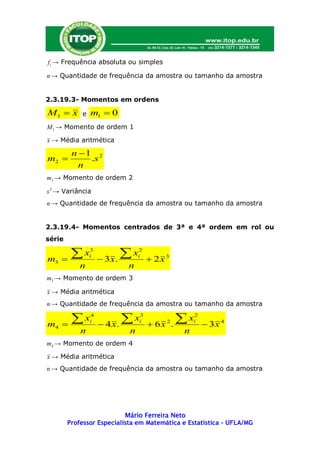 f i → Frequência absoluta ou simples

n → Quantidade de frequência da amostra ou tamanho da amostra


2.3.19.3- Momentos em ordens

M1  x      e   m1  0
M 1 → Momento de ordem 1

x → Média aritmética

         n 1 2
m2          .s
           n
m2 → Momento de ordem 2

s 2 → Variância
n → Quantidade de frequência da amostra ou tamanho da amostra


2.3.19.4- Momentos centrados de 3ª e 4ª ordem em rol ou
série


m3   
       x       3
                i
                     3x.
                          x    2
                                i
                                     2x 3
            n              n
m3 → Momento de ordem 3

x → Média aritmética
n → Quantidade de frequência da amostra ou tamanho da amostra


m4   
       x       4
                i
                     4 x.
                           x   3
                                i
                                     6x   2
                                               .
                                                 x  2
                                                     i
                                                          3x 4
            n               n                    n
m4 → Momento de ordem 4

x → Média aritmética
n → Quantidade de frequência da amostra ou tamanho da amostra




                           Mário Ferreira Neto
        Professor Especialista em Matemática e Estatística – UFLA/MG
 