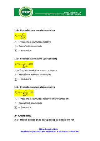 1.4- Frequência acumulada relativa
           Fi
Fri 
        f      i

Fri → Frequência acumulada relativa

f i → Frequência acumulada

   → Somatório



1.5- Frequência relativa (percentual)
                fi
f ri %                   .100
                    fi
f ri → Frequência relativa em porcentagem

f i → Frequência absoluta ou simples

   → Somatório



1.6- Frequência acumulada relativa
            Fi
Fri %          .100
            Fi
Fri → Frequência acumulada relativa em porcentagem

f i → Frequência acumulada

   → Somatório



2- AMOSTRA
2.1- Dados brutos (não agrupados) ou dados em rol



                           Mário Ferreira Neto
        Professor Especialista em Matemática e Estatística – UFLA/MG
 
