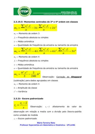 2.3.19.5- Momentos centrados de 3ª e 4ª ordem em classes


m3   
       x     3
              i   . fi
                          3x.
                               x   2
                                    i   . fi
                                                 2x 3
            n                      n
m3 → Momento de ordem 3

f i → Frequência absoluta ou simples

x → Média aritmética
n → Quantidade de frequência da amostra ou tamanho da amostra


m4   
       x     4
              i   . fi
                          4 x.
                                x  3
                                    i   . fi
                                                 6x   2
                                                           .
                                                             x
                                                              2
                                                              i   . fi
                                                                          3x 4
             n                     n                          n
m4 → Momento de ordem 4

f i → Frequência absoluta ou simples

x → Média aritmética
n → Quantidade de frequência da amostra ou tamanho da amostra

     h 2 .s 2    2
m4                .h 4
        2       240                Observação: Correção de Sheppard
(subtração) para dados agrupados em classes
m4 → Momento de ordem 4

h → Amplitude da classe
s 2 → Variância


2.3.21- Escore padronizado

       xi  x
zi                  Observação:       xi  x     afastamento       do     valor   da
          s
observação em relação a media com a divisão pelo Desvio-padrão
como unidade de medida
z i → Escore padronizado

                          Mário Ferreira Neto
       Professor Especialista em Matemática e Estatística – UFLA/MG
 