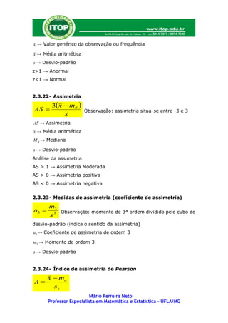 xi → Valor genérico da observação ou frequência

x → Média aritmética
s → Desvio-padrão
z>1 → Anormal
z<1 → Normal


2.3.22- Assimetria

        3 x  md 
AS                     Observação: assimetria situa-se entre -3 e 3
             s
AS → Assimetria
x → Média aritmética
M d → Mediana

s → Desvio-padrão
Análise da assimetria
AS > 1 → Assimetria Moderada
AS > 0 → Assimetria positiva
AS < 0 → Assimetria negativa


2.3.23- Medidas de assimetria (coeficiente de assimetria)

       m3
a3         Observação: momento de 3ª ordem dividido pelo cubo do
       s3
desvio-padrão (indica o sentido da assimetria)
a3 → Coeficiente de assimetria de ordem 3

m3 → Momento de ordem 3

s → Desvio-padrão


2.3.24- Índice de assimetria de Pearson

       x  mo
A
         sx
                          Mário Ferreira Neto
       Professor Especialista em Matemática e Estatística – UFLA/MG
 