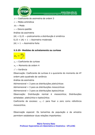 A → Coeficiente de assimetria de ordem 3
x → Média aritmética
Mo → Moda
s → Desvio-padrão
Análise da assimetria
|A| < 0,15 → praticamente a distribuição é simétrica
0,15 < |A| < 1 → Assimetria moderada
|A| > 1 → Assimetria forte


2.3.25- Medidas de achatamento ou curtose

       m4
a4         2
       s2
a4 → Coeficiente de curtose

m4 → Momento de ordem 4

s 2 → Variância
Observação: Coeficiente de curtose é o quociente do momento de 4ª
ordem pelo quadrado da variância
Análise da assimetria
Adimensional < 3 para as distribuições platicúrticas
Adimensional = 3 para as distribuições mesocúrticas
Adimensional > 3 para as distribuições leptocúrticas
Observação:       Distribuição   normal   é   mesocúrtica;   Distribuições
achatadas: platicúrtica e leptocúrtica.
Coeficiente de excesso: a4  3 para fixar o zero como referência

mesocúrtica.


Observação especial: Os tamanhos da população e da amostra
permitem estabelecer duas relações importantes:



                          Mário Ferreira Neto
       Professor Especialista em Matemática e Estatística – UFLA/MG
 