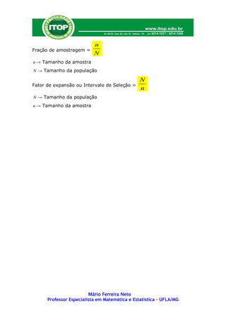 n
Fração de amostragem =
                           N
n → Tamanho da amostra
N → Tamanho da população

                                                N
Fator de expansão ou Intervalo de Seleção =
                                                n
N → Tamanho da população
n → Tamanho da amostra




                         Mário Ferreira Neto
      Professor Especialista em Matemática e Estatística – UFLA/MG
 