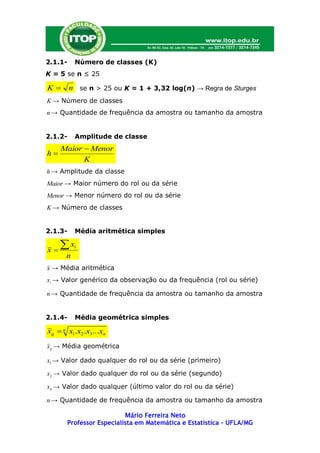 2.1.1-    Número de classes (K)
K = 5 se n ≤ 25

K       n se n > 25 ou K = 1 + 3,32 log(n) → Regra de Sturges
K → Número de classes
n → Quantidade de frequência da amostra ou tamanho da amostra


2.1.2-    Amplitude de classe
     Maior  Menor
h
           K
h → Amplitude da classe
Maior → Maior número do rol ou da série
Menor → Menor número do rol ou da série
K → Número de classes


2.1.3-    Média aritmética simples

x
     x   i

      n
x → Média aritmética
xi → Valor genérico da observação ou da frequência (rol ou série)

n → Quantidade de frequência da amostra ou tamanho da amostra


2.1.4-    Média geométrica simples

xg  n x1.x2 .x3...xn
x g → Média geométrica

x1 → Valor dado qualquer do rol ou da série (primeiro)

x2 → Valor dado qualquer do rol ou da série (segundo)

xn → Valor dado qualquer (último valor do rol ou da série)

n → Quantidade de frequência da amostra ou tamanho da amostra

                          Mário Ferreira Neto
       Professor Especialista em Matemática e Estatística – UFLA/MG
 