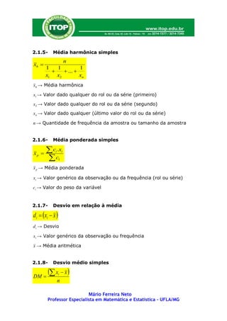 2.1.5-     Média harmônica simples
                         n
xh 
       1   1         1
             ... 
       x1 x2         xn
xh → Média harmônica

x1 → Valor dado qualquer do rol ou da série (primeiro)

x2 → Valor dado qualquer do rol ou da série (segundo)

xn → Valor dado qualquer (último valor do rol ou da série)

n → Quantidade de frequência da amostra ou tamanho da amostra


2.1.6-     Média ponderada simples

xp     c .x
            i        i

       c        1

x p → Média ponderada

xi → Valor genérico da observação ou da frequência (rol ou série)

ci → Valor do peso da variável


2.1.7-     Desvio em relação à média

di  xi  x 
d i → Desvio

xi → Valor genérico da observação ou frequência

x → Média aritmética


2.1.8-     Desvio médio simples


DM 
          x  x 
                 i

                n

                           Mário Ferreira Neto
        Professor Especialista em Matemática e Estatística – UFLA/MG
 