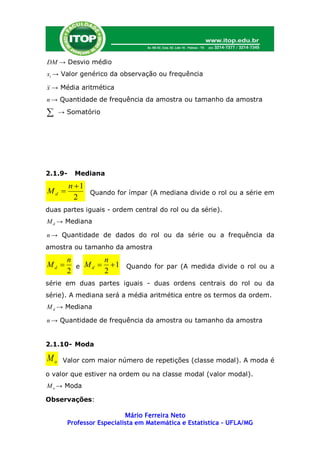 DM → Desvio médio
xi → Valor genérico da observação ou frequência

x → Média aritmética
n → Quantidade de frequência da amostra ou tamanho da amostra

    → Somatório




2.1.9-    Mediana
         n 1
Md           Quando for ímpar (A mediana divide o rol ou a série em
           2
duas partes iguais - ordem central do rol ou da série).
M d → Mediana

n → Quantidade de dados do rol ou da série ou a frequência da
amostra ou tamanho da amostra
       n        n
Md      e M d   1 Quando for par (A medida divide o rol ou a
       2        2
série em duas partes iguais - duas ordens centrais do rol ou da
série). A mediana será a média aritmética entre os termos da ordem.
M d → Mediana

n → Quantidade de frequência da amostra ou tamanho da amostra


2.1.10- Moda

Mo    Valor com maior número de repetições (classe modal). A moda é

o valor que estiver na ordem ou na classe modal (valor modal).
M o → Moda

Observações:

                          Mário Ferreira Neto
       Professor Especialista em Matemática e Estatística – UFLA/MG
 