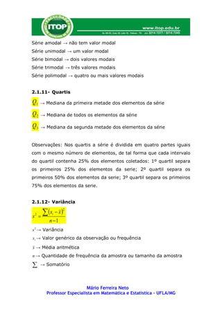 Série amodal → não tem valor modal
Série unimodal → um valor modal
Série bimodal → dois valores modais
Série trimodal → três valores modais
Série polimodal → quatro ou mais valores modais


2.1.11- Quartis

Q1      → Mediana da primeira metade dos elementos da série

Q2       → Mediana de todos os elementos da série

Q3       → Mediana da segunda metade dos elementos da série


Observações: Nos quartis a série é dividida em quatro partes iguais
com o mesmo número de elementos, de tal forma que cada intervalo
do quartil contenha 25% dos elementos coletados: 1º quartil separa
os primeiros 25% dos elementos da serie; 2º quartil separa os
primeiros 50% dos elementos da serie; 3º quartil separa os primeiros
75% dos elementos da serie.


2.1.12- Variância


s   2
        
           x  x 
              i
                    2


             n 1
s 2 → Variância
xi → Valor genérico da observação ou frequência

x → Média aritmética
n → Quantidade de frequência da amostra ou tamanho da amostra

        → Somatório




                               Mário Ferreira Neto
            Professor Especialista em Matemática e Estatística – UFLA/MG
 