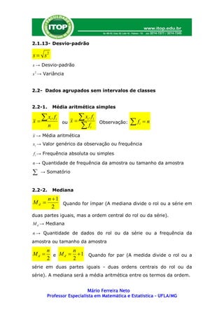 2.1.13- Desvio-padrão

s  s2
s → Desvio-padrão
s 2 → Variância


2.2- Dados agrupados sem intervalos de classes


2.2-1.        Média aritmética simples

     x .f                  x .f
x                 ou x                                 f
                               i       i
                                                                  n
          i    i
                                           Observação:
         n                  f     i
                                                              i


x → Média aritmética
xi → Valor genérico da observação ou frequência

f i → Frequência absoluta ou simples

n → Quantidade de frequência da amostra ou tamanho da amostra

    → Somatório



2.2-2.        Mediana
         n 1
Md           Quando for ímpar (A mediana divide o rol ou a série em
           2
duas partes iguais, mas a ordem central do rol ou da série).
M d → Mediana

n → Quantidade de dados do rol ou da série ou a frequência da
amostra ou tamanho da amostra
       n        n
Md      e M d   1 Quando for par (A medida divide o rol ou a
       2        2
série em duas partes iguais - duas ordens centrais do rol ou da
série). A mediana será a média aritmética entre os termos da ordem.


                          Mário Ferreira Neto
       Professor Especialista em Matemática e Estatística – UFLA/MG
 