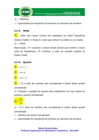 M d → Mediana

n → Quantidade de frequência da amostra ou tamanho da amostra


2.2-3.       Moda

Mo     Valor com maior número de repetições ou maior frequência

(classe modal). A moda é o valor que estiver na ordem ou na classe.
M o → Moda

Observação: 1º- Localizar a classe modal (classe que contém o maior
valor de frequência); 2º- Verificar o valor da variável contido na
classe modal.


2.2-4.       Quartis

Q1   →k=1

Q2   →k=2

Q3   →k=3

Qk   → É o valor da variável que corresponde à classe desse quartil

considerado.
1º- Calcular a posição do quartil para estabelecer em que classe se
localiza o quartil considerado

       k.n
Qk 
        4
Qk → É o valor da variável que corresponde à classe desse quartil

considerado.
k → Número do quartil considerado
n → Quantidade de frequência da amostra ou tamanho da amostra



                           Mário Ferreira Neto
        Professor Especialista em Matemática e Estatística – UFLA/MG
 