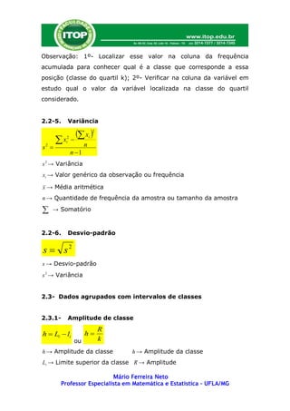 Observação: 1º- Localizar esse valor na coluna da frequência
acumulada para conhecer qual é a classe que corresponde a essa
posição (classe do quartil k); 2º- Verificar na coluna da variável em
estudo qual o valor da variável localizada na classe do quartil
considerado.


2.2-5.    Variância

              x       2

        x 
          2
          i
               n
                     i

s2 
              n 1
s 2 → Variância
xi → Valor genérico da observação ou frequência

x → Média aritmética
n → Quantidade de frequência da amostra ou tamanho da amostra

   → Somatório



2.2-6.    Desvio-padrão


s  s2
s → Desvio-padrão
s 2 → Variância


2.3- Dados agrupados com intervalos de classes


2.3.1-    Amplitude de classe
                             R
h  Li  li          h
               ou            k
h → Amplitude da classe          h → Amplitude da classe
Li → Limite superior da classe R → Amplitude

                           Mário Ferreira Neto
        Professor Especialista em Matemática e Estatística – UFLA/MG
 