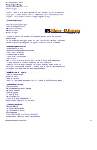18/02/2010 Produtos de Limpeza
 Alvejante para Roupas
 3 litro s de hipoclorito de sodio
 7 litro s de água

 Mistura-s e bem e es tá pronto. Guarde em uma bombona plástica de preferência
 escura, pois o cloro evapora à luz do sol.Coloque rótulo para identificar como
 alvejante. Guarde produtos químicos sempre longe das crianças .

 Desinfetante Eucalípto

 2 litros de essência de eucalipto
 4 litros de detergente neutro
 500 gramas de brancol
 300 ml de formol
 94 litros de água.

 Dissolver a essência de eucalípto no detergente neutro, mexer ate dissolver
 completamente.
 Em um recipiente com água necess ária para fabricação de 100 litros ; adicionar a
 essência já pronta com detergente. Em seguida adicionar o brancol e o formol.

 Pasta de Limpeza - Caseira
 1 pedra de sabão de coco
 1 pedra de s abão Minerva ou equivalente
 1 colher (sopa ) de vinagre
 2 colheres (sopa) de açúcar
 1 colher (sopa ) de detergente
 1 litro de água
 Ralar os sabões, colocar no litro de água e de ixar de molho até o dia seguinte.
 Levar ao fogo brando, mexendo sempre até que ferva um pouco.
 Depois de tirado do f ogo dis tribua em latinhas menores (potes vazios de
 margarina), guardando-as tampadas e usando uma de cada vez. Enquanto quente
 esta pasta é mole. Ideal para usar na cozinha e banheiro.

 Pasta Universal de Limpeza
 1 parte de vaselina sólida
 3 partes de oleína
 1 parte de estearina
 Fundir e m f ogo brando e empastar com 6 a 8 partes de tripolifos fato de sódio.

 Limpa Vidros - 10 litros
 7 litro s de álcool
 300 ml de detergente neutro incolor
 100 ml de amoníaco
 20 ml de essência
 2,5 litros de água
 100 ml de butilglicol
 Corante az ul (bem fraquinho) q.s .p.
 Misturar tudo e colocar em fras cos spray.

 Perfumador ambiental
 5 litros de á lcool
 100 ml de essência pétala
 100 ml de essência Savana
 5 litro s de água
 Corante lilás (azul + vermelho) bem fraquinho
 Misturar tudo e colocar em frascos vaporizadores.

mileumsegredosdequimica.com/produt…                                                  3/6
 