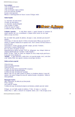18/02/2010 Produtos de Limpeza


 Lava azulejos
 1 litro de detergente neutro
 1 litro de álcool
 1 litro de alvejante (água sa nitária)
 5 ml de ess ência de eucalípto
 Corante verde (opcional)
 Mistura-s e tudo.Engarrafar em frascos escuros .Coloque rótulo.

 Sabão Líquido

 1 e meio litros de azeite morno
 1/2 quilo de soda cáustica
 1 e meio litros de álcool líquido
 1 litro de água (1ª etapa)
 27 litros de água (2ª etapa)
 2 colheres de sopa de essência

 Cuidados especiais:           A soda libera vapores e aquece bastante no momento da
 reação química, por isso a conselhamos o preparo desta receita em um lugar
 aberto, ou seja: ao ar livre.

 Em um balde bem grande de plástico, des pejar a soda, mexendo por cerca de 5
 minutos ;
 Acrescentar 1,5 litros de álcool e 1,5 litros de azeite morno. Mexer por cerca de 10
 minutos .O líquido mudará de cor a lgumas vezes . Isto é norma l. No final, formar-se -
 á uma fina nata.
 Acrescentar os 27 litro s de água, mexendo sempre, por mais 5 minutos .
 Acrescentar a essência. Misturar bem.
 Fica um pouco de espuma em cima.
 Engarrafar.(po de utilizar ga rrafas P ET de refrigerante, mas coloque rótulos ou
 etiquetas identificando que o produto é sabã o líquido ).
 Rende 30 litros . Pode ser usado em máquina de lavar roupa; na pia, para lavar a
 lo uça, para lavar calçadas, etc.
 Atenção: A água para fazer o sabã o deve ser á gua não tratada , isto é, sem cloro
 e não salobra. Pode usar água de sisternas, ou usar água da chuva.

 Sabão em barra especial

 2 litros de á gua
 2 litros de gordura derretida
 2 litros de á lcool
 1/2 quilo de soda cáustica importada 99% de pureza
 2 colheres de sopa de glicerina líquida
 2 colheres de sopa de essência de eucalípto
 Misture tudo em um balde grande de plástico ou bombona plástica e mexer 40
 minutos sem parar. Coloque em caixas de madeira forradas com plástico . Sabão de
 ótima qualidade.

 Detergente Caseiro
 400 a 500 gramas de sabão de coco bem picado
 6 litro s de água
 suco coado de 2 limões
 3 colheres de sopa de amoníaco(compra-se em farmácia, cuidado para não inalar)

 Coloque em um balde grande de plástico, 5 litros de água e o suco dos
 limões. Picar o sabão e colocá-lo no recipiente menor, com 1 litro de água. Levar

mileumsegredosdequimica.com/produt…                                                        4/6
 