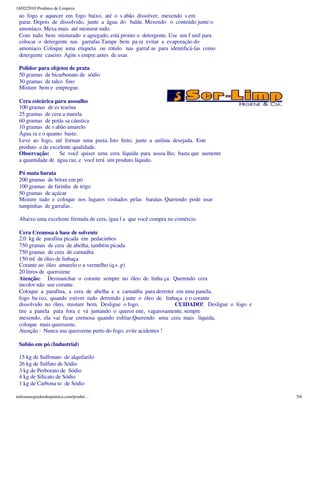 18/02/2010 Produtos de Limpeza
 ao fogo e aquecer em fogo baixo, até o s abão dissolver, mexendo s em
 parar. Depois de dissolvido, junte a água do balde. Mexendo o conteúdo junte o
 amoníaco. Mexa mais até misturar tudo.
 Com tudo bem misturado e agregado, está pronto o detergente. Use um f unil para
 colocar o detergente nas garrafas.Tampe bem pa ra evitar a evaporação do
 amoniaco. Coloque uma etiqueta ou rótulo nas garraf as para identificá-las como
 detergente caseiro. Agite s empre antes de usar.

 Polidor para objetos de prata
 50 gramas de bicarbonato de sódio
 30 gramas de talco fino
 Misture bem e empregue.

 Cera esteárica para assoalho
 100 gramas de es tearina
 25 gramas de cera a marela
 60 gramas de potás sa cáustica
 10 gramas de s abão amarelo
 Água ra z o quanto baste.
 Leve ao fogo, até formar uma pasta. Isto feito, junte a anilina desejada. Este
 produto e de excelente qualidade.
 Observação:      Se você quiser uma cera líquida para assoa lho, basta que aumente
 a quantidade de água raz, e você terá um produto líquido.

 Pó mata barata
 200 gramas de bórax em pó
 100 gramas de farinha de trigo
 50 gramas de açúcar
 Misture tudo e coloque nos lugares visitados pelas baratas. Querendo pode usar
 tampinhas de garrafas .

 Abaixo uma excelente fórmula de cera, igua l a que você compra no comércio.

 Cera Cremosa à base de solvente
 2,0 kg de parafina picada em pedacinhos
 750 gramas de cera de abelha, também picada
 750 gramas de cera de carnaúba
 150 ml de óleo de linhaça
 Corante ao óleo amarelo o u vermelho (q.s .p)
 20 litros de querozene
 Atenção: Desmanchar o corante sempre no óleo de linha ça. Querendo cera
 incolor não use corante.
 Coloque a parafina, a cera de abelha e a carnaúba para derreter em uma panela,
 fogo ba ixo, quando estiver tudo derretido j unte o óleo de linhaça e o corante
 dissolvido no óleo, misture bem. Desligue o fogo.               CUIDADO! Desligue o fogo e
 tire a panela para fora e vá juntando o queroz ene, vagarosamente, sempre
 mexendo, ela vai ficar cremosa quando esfriar.Querendo uma cera mais líquida,
 coloque mais querozene.
 Atenção : Nunca use querozene perto do fogo, evite acidentes !

 Sabão em pó (Industrial)

 15 kg de Sulfonato de alquilarilo
 26 kg de Sulfato de Sódio
 3 kg de Perborato de Sódio
 4 kg de Silicato de Sódio
 1 kg de Carbona to de Sódio

mileumsegredosdequimica.com/produt…                                                           5/6
 