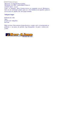 18/02/2010 Produtos de Limpeza
 500 gramas de Tripolifosfato de Sódio
 500 gramas de C.M.C (carboxiMetil Celulos e)
 Azulador óptico ...(q.s.p)
 Todos os elementos desta f órmula devem ser comprados em pó. Misturam-se
 tudo em um misturador próprio para ess e fim. Embala-se em saquinhos plásticos
 ou em caixas de papelão, não deve pegar umidade.

 Anil para roupas

 Perborato de s ódio
 Água
 Corante azul indigodina
 Perf ume

 Modo de fazer: Num mínimo de água dissolva o corante azul e vá incorporando ao
 perborato e um pouco de perfume, faça bonequinhas de pano e amarre com
 cordão.
 