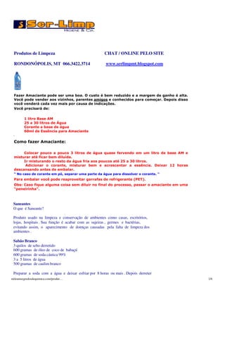 Produtos de Limpeza                                  CHAT / ONLINE PELO SITE

 RONDONÓPOLIS, MT 066.3422.3714                        www.serlimpmt.blogspot.com




 Fazer Amaciante pode ser uma boa. O custo é bem reduzido e a margem de ganho é alta.
 Você pode vender aos vizinhos, parentes amigos e conhecidos para começar. Depois disso
 você venderá cada vez mais por causa de indicações.
 Você precisará de:

        1 litro Base AM
        25 a 30 litros de Água
        Corante a base de água
        60ml de Essência para Amaciante
 .
 Como fazer Amaciante:

      Colocar pouco a pouco 3 litros de água quase fervendo em um litro de base AM e
 misturar até ficar bem diluída.
      Ir misturando o resto da água fria aos poucos até 25 a 30 litros.
       Adicionar o corante, misturar bem e acrescentar a essência. Deixar 12 horas
 descansando antes de embalar.
 “ No caso de corante em pó, separar uma parte da água para dissolver o corante. “
 Para embalar você pode reaproveitar garrafas de refrigerante (PET).
 Obs: Caso fique alguma coisa sem diluir no final do processo, passar o amaciante em uma
 “peneirinha”.



 Saneantes
 O que é Saneante?

 Produto usado na limpeza e conservação de ambientes como casas, escritórios,
 lojas, hospitais . Sua função é acabar com as sujeiras , germes e bactérias,
 evitando assim, o aparecimento de doenças causadas pela falta de limpeza dos
 ambientes .

 Sabão Branco
 3 quilos de sebo derretido
 600 gramas de óleo de coco de babaçú
 600 gramas de soda cáutica 99%
 3 a 5 litros de água
 500 gramas de caulim branco

 Preparar a soda com a água e deixar esfriar por 8 horas ou mais . Depois derreter
mileumsegredosdequimica.com/produt…                                                        1/6
 