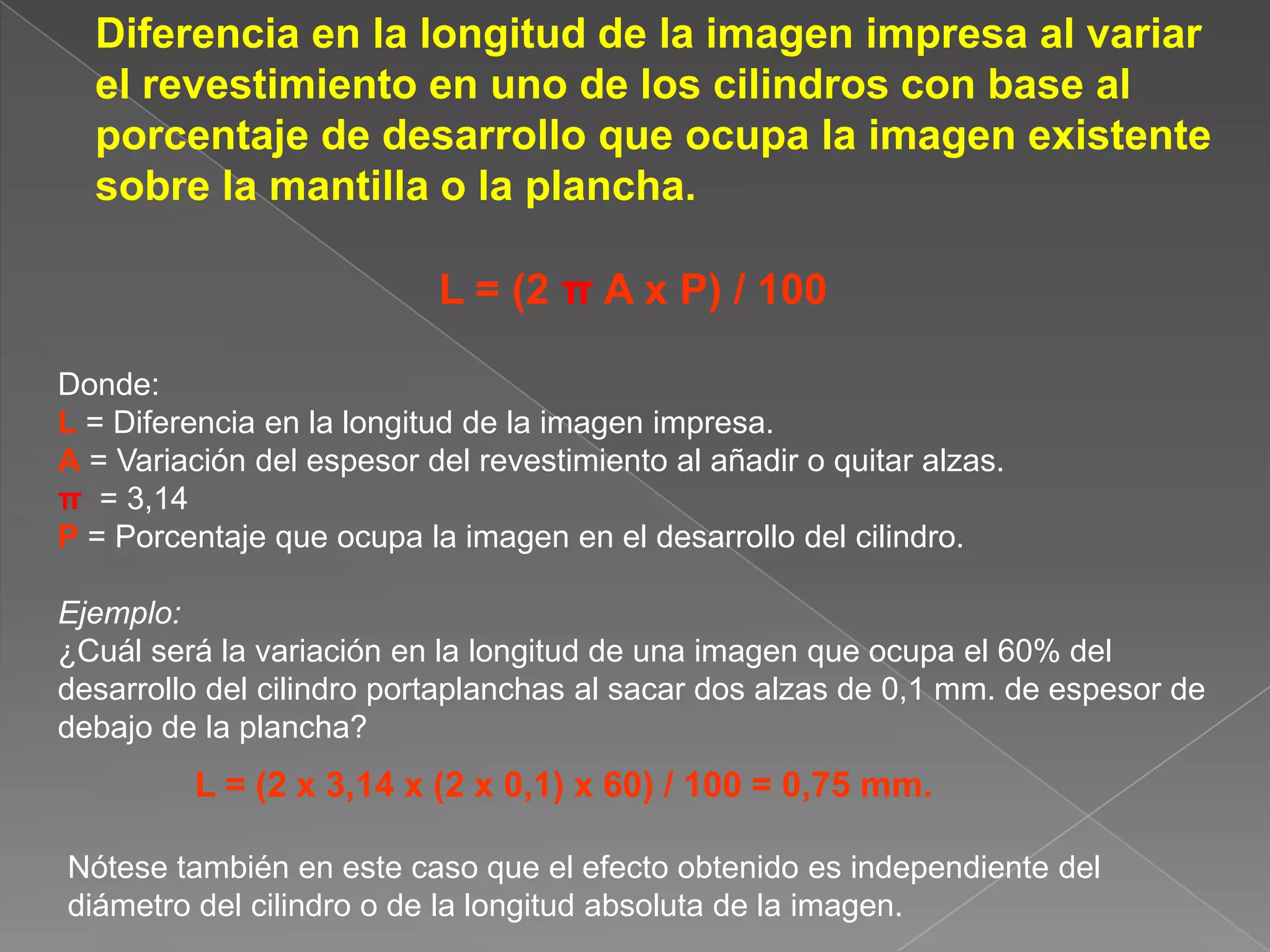 	Diferencia en la longitud de la imagen impresa al variar el revestimiento en uno de los cilindros con base al porcentaje de desarrollo que ocupa la imagen existente sobre la mantilla o la plancha.L = (2 π A x P) / 100Donde: L= Diferencia en la longitud de la imagen impresa.A= Variación del espesor del revestimiento al añadir o quitar alzas.π= 3,14P = Porcentaje que ocupa la imagen en el desarrollo del cilindro.Ejemplo:¿Cuál será la variación en la longitud de una imagen que ocupa el 60% del desarrollo del cilindro portaplanchas al sacar dos alzas de 0,1 mm. de espesor de debajo de la plancha?L = (2 x 3,14 x (2 x 0,1) x 60) / 100 = 0,75 mm.Nótese también en este caso que el efecto obtenido es independiente del diámetro del cilindro o de la longitud absoluta de la imagen.