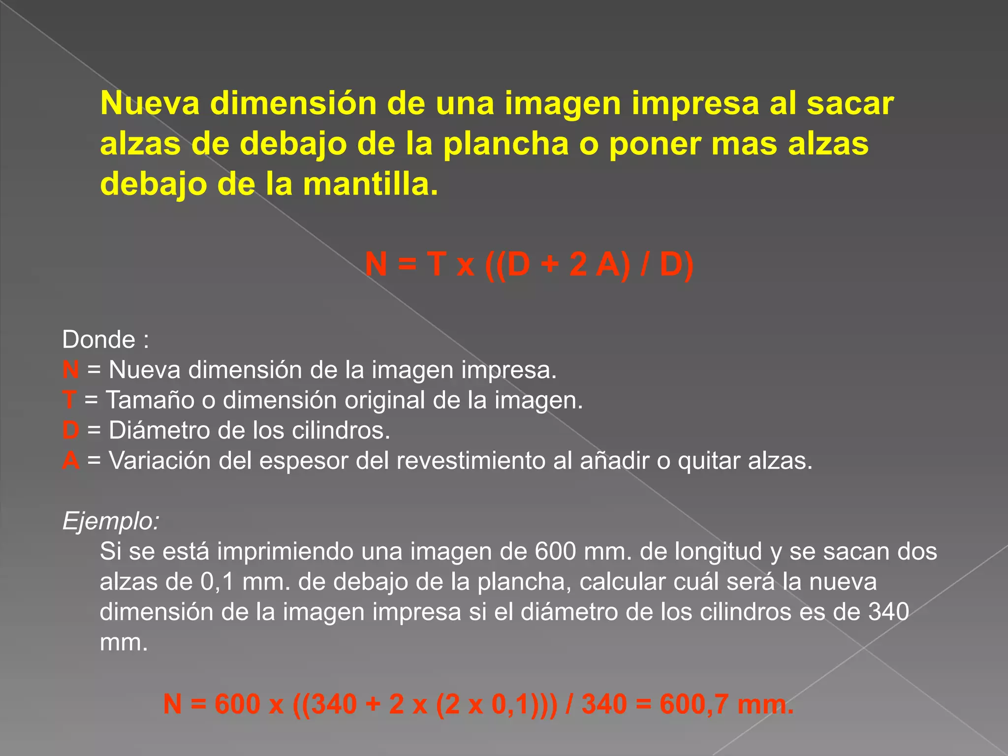 	Nueva dimensión de una imagen impresa al sacar alzas de debajo de la plancha o poner mas alzas debajo de la mantilla. N = T x ((D + 2 A) / D)Donde :N = Nueva dimensión de la imagen impresa.T = Tamaño o dimensión original de la imagen.D = Diámetro de los cilindros.A = Variación del espesor del revestimiento al añadir o quitar alzas.Ejemplo: 	Si se está imprimiendo una imagen de 600 mm. de longitud y se sacan dos alzas de 0,1 mm. de debajo de la plancha, calcular cuál será la nueva dimensión de la imagen impresa si el diámetro de los cilindros es de 340 mm.N = 600 x ((340 + 2 x (2 x 0,1))) / 340 = 600,7 mm.