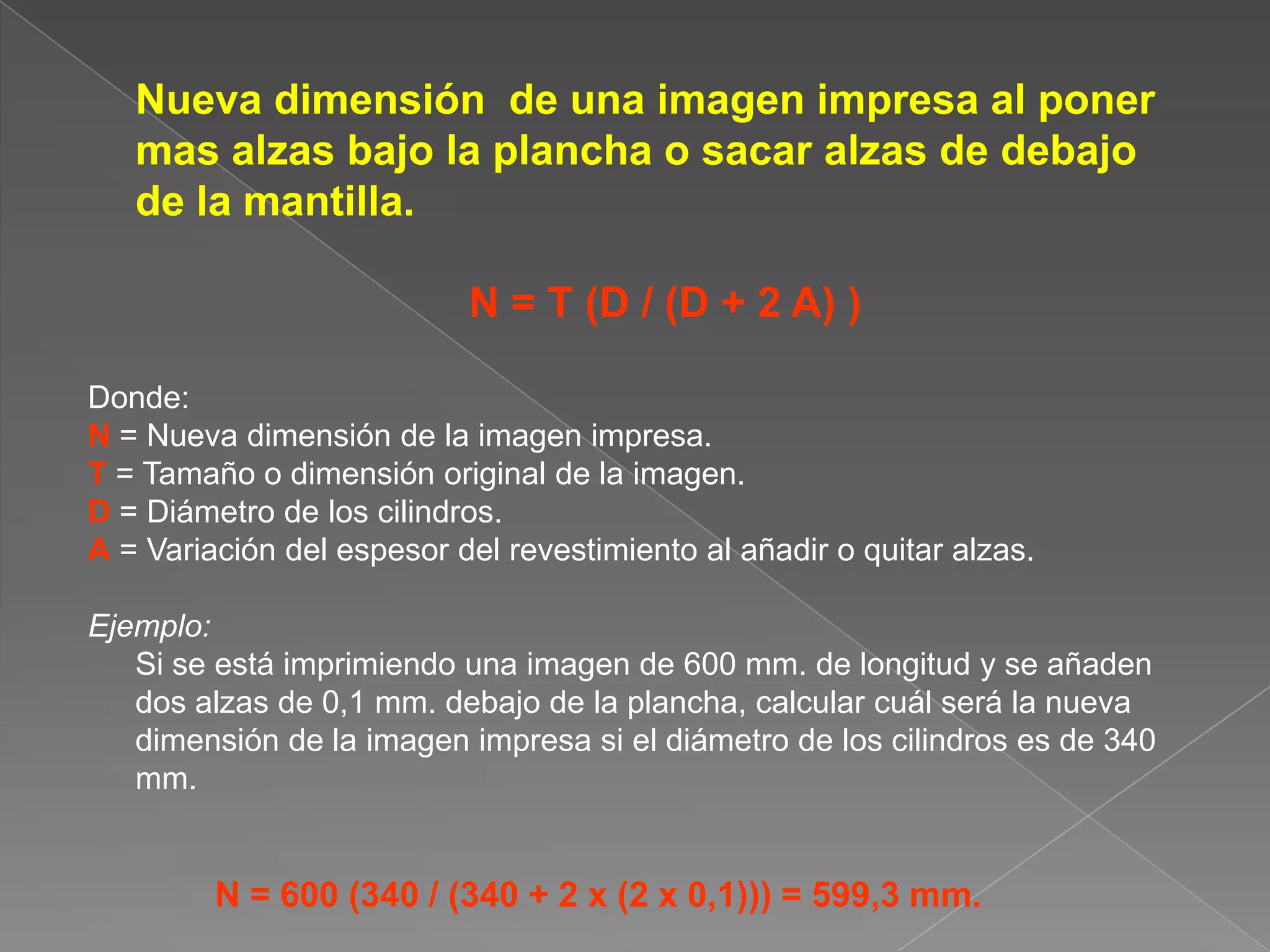 	Nueva dimensión  de una imagen impresa al poner mas alzas bajo la plancha o sacar alzas de debajo de la mantilla.N = T (D / (D + 2 A) )Donde:N= Nueva dimensión de la imagen impresa.T = Tamaño o dimensión original de la imagen.D = Diámetro de los cilindros.A= Variación del espesor del revestimiento al añadir o quitar alzas.Ejemplo:	Si se está imprimiendo una imagen de 600 mm. de longitud y se añaden dos alzas de 0,1 mm. debajo de la plancha, calcular cuál será la nueva dimensión de la imagen impresa si el diámetro de los cilindros es de 340 mm.N = 600 (340 / (340 + 2 x (2 x 0,1))) = 599,3 mm.