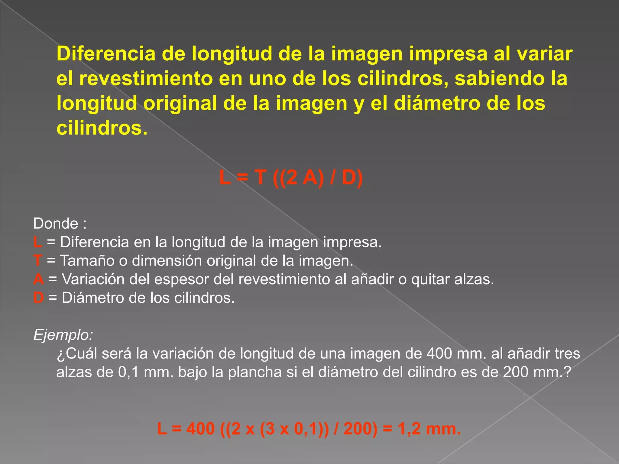 	Diferencia de longitud de la imagen impresa al variar el revestimiento en uno de los cilindros, sabiendo la longitud original de la imagen y el diámetro de los cilindros.L = T ((2 A) / D)  Donde : L= Diferencia en la longitud de la imagen impresa.T = Tamaño o dimensión original de la imagen.A = Variación del espesor del revestimiento al añadir o quitar alzas.D = Diámetro de los cilindros.Ejemplo:	¿Cuál será la variación de longitud de una imagen de 400 mm. al añadir tres alzas de 0,1 mm. bajo la plancha si el diámetro del cilindro es de 200 mm.?L = 400 ((2 x (3 x 0,1)) / 200) = 1,2 mm.