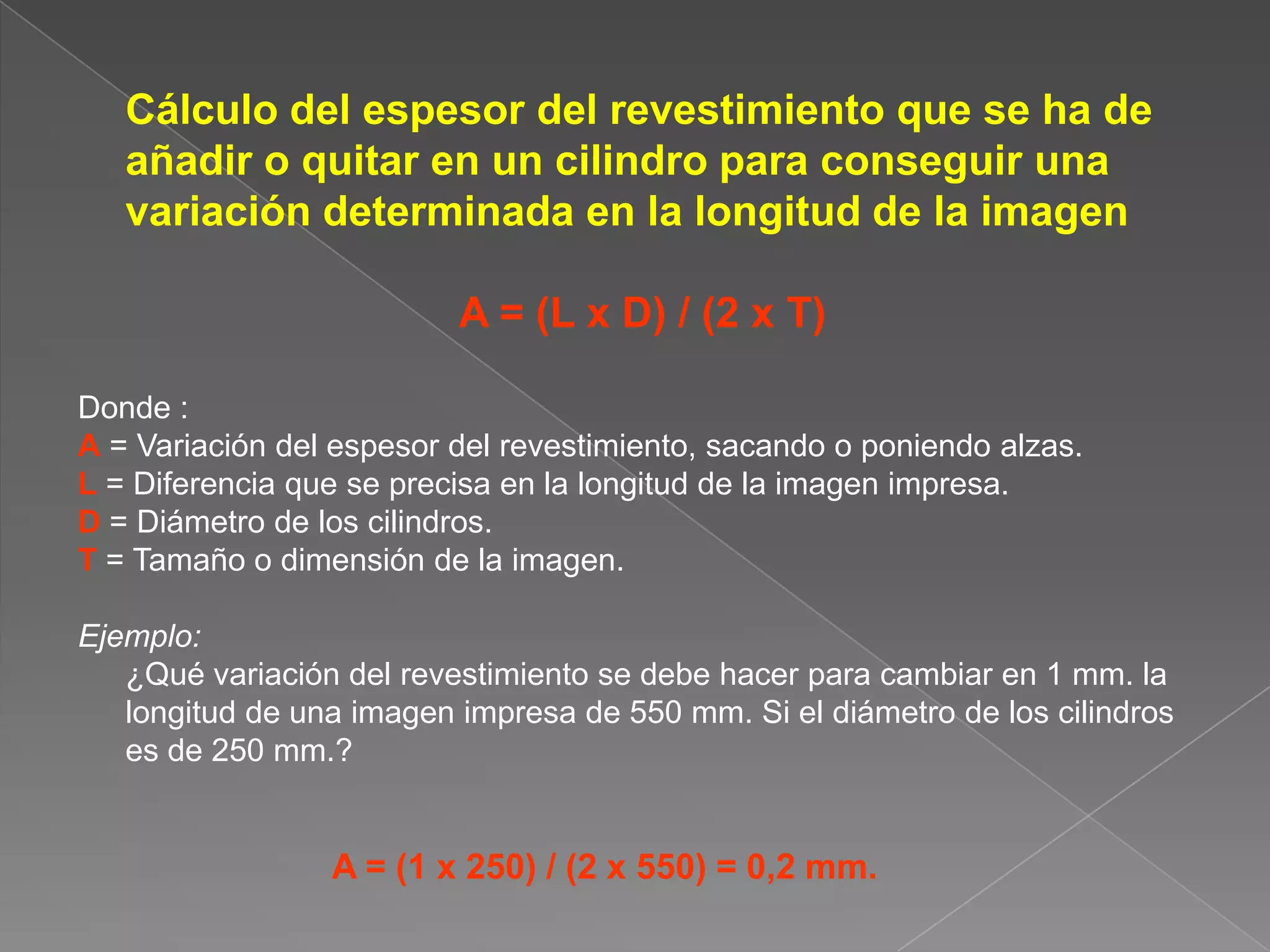 	Cálculo del espesor del revestimiento que se ha de añadir o quitar en un cilindro para conseguir una variación determinada en la longitud de la imagenA = (L x D) / (2 x T)Donde :A = Variación del espesor del revestimiento, sacando o poniendo alzas.L = Diferencia que se precisa en la longitud de la imagen impresa.D = Diámetro de los cilindros.T= Tamaño o dimensión de la imagen.Ejemplo:	¿Qué variación del revestimiento se debe hacer para cambiar en 1 mm. la longitud de una imagen impresa de 550 mm. Si el diámetro de los cilindros es de 250 mm.?A = (1 x 250) / (2 x 550) = 0,2 mm.