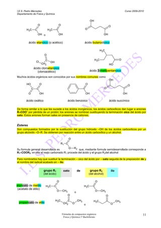 I.E.S. Pedro Mercedes                                                                                           Curso 2009-2010
Departamento de Física y Química

                                                                           OH
                       O                    O                                                   O
        H3C        C              H3C                                 O
                       OH o                 OH                                            OH


          ácido etanoico (o acético)                                 ácido butanodioico

                                                                                      H3C
                             O
                              C                                                 H3C                         O
                   Cl              OH
                           CH2                                                                  HO
                  ácido cloroetanoico
                     (cloroacético)                                        ácido 3-metilpentanoico

Muchos ácidos orgánicos son conocidos por sus nombres comunes como
                                                                                                OH
        HO              O                                             O                                              O
              C     C                                                                     O
          O             OH                                            OH                                        OH

       ácido oxálico                                  ácido benzoico                            ácido succínico

De forma similar a lo que les sucede a los ácidos inorgánicos, los ácidos carboxílicos dan lugar a aniones
       –
R–COO por pérdida de un protón; los aniones se nombran sustituyendo la terminación oico del ácido por
oato. Estos aniones forman sales en presencia de cationes.


Esteres
Son compuestos formados por la sustitución del grupo hidroxilo –OH de los ácidos carboxílicos por un
grupo alcóxido –O–R. Se obtienen por reacción entre un ácido carboxílico y un alcohol.

                                                       O
                                                R1 C

Su formula general desarrollada es       O R2 que, mediante formula semidesarrollada corresponde a
R1–COOR2; en ella el resto carbonado R1 procede del ácido y el grupo R2del alcohol

Para nombrarlos hay que sustituir la terminación – oico del ácido por – oato seguida de la preposición de y
el nombre del radical acabado en – ilo.


                             grupo R1            oato           de         grupo R2                 ilo
                             (del ácido)                                  (del alcohol)

                                            O                                   O
etanoato de metilo            H3C       C                            H3C
 (acetato de etilo)
                                            O   CH3         o                   O     CH3
                                                      O                                     O
                                        H3C         C   CH3                   H3C                         CH3
 propanoato de etilo                             CH2  O                                          O
                                                            o


                                                Fórmulas de compuestos orgánicos                                              11
                                                 Física y Química 1º Bachillerato
 