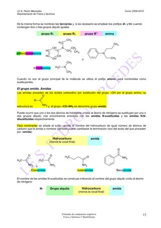 I.E.S. Pedro Mercedes                                                                                Curso 2009-2010
Departamento de Física y Química



De la misma forma se nombran las terciarias y, si es necesario se emplean los prefijos di- y tri- cuando
contengan dos o tres grupos alquilo iguales

                       grupo R1                 grupo R2              grupo R’’        amina

                                                       CH3
                                          H2C
                                                                                           CH3
                                     CH        N          CH2
                            HC            C            CH2 CH
                                                              3
etilfenilpropilamina                                                               N
                            HC            CH
                                     CH                                                   CH3
                                                                  o
                                                       CH3

                 trimetilamina         H3C         N
                                                       CH3

Cuando no son el grupo principal de la molécula se utiliza el prefijo amino- para nombrarlas como
sustituyentes.

El grupo amido. Amidas
Las amidas proceden de los ácidos carboxílico por sustitución del grupo –OH por el grupo amino; su
                  O
                 R    C

estructura es             NH2 y el grupo –CO–NH se denomina grupo amido.
                                               2


Puede ocurrir que uno o los dos átomos de hidrógeno unidos al átomo de nitrógeno se sustituyan por uno o
dos grupos alquilo: nos encontramos entonces con las amidas N-sustituidas y las amidas N,N-
disustituidas respectivamente.

Para nombrarlas se añade el sufijo -amida al nombre del hidrocarburo de igual número de átomos de
carbono que la amida a nombrar (tambien puede cambiarse la terminación oico del ácido del que proceden
por –amida)

                                     Hidrocarburo                          amida
                               (menos la vocal final)

                                                                                                O

           O                     O                 H3C                 O                            NH2
H3C    C              H3C
           NH2    o              NH2                              NH2
               Etanamida                                     butanamida                         Benzamida

El nombre de las amidas N-sustituidas se construye indicando el nombre del grupo alquilo unido al átomo
de nitrógeno

                      N-         Grupo alquilo                    Hidrocarburo             amida
                                                              (menos la vocal final)




                                               Fórmulas de compuestos orgánicos                                    13
                                                Física y Química 1º Bachillerato
 