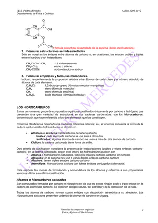 I.E.S. Pedro Mercedes                                                                      Curso 2009-2010
Departamento de Física y Química

                      O
             CH       C
       HC         C       OH
       HC         C
             CH       O
                      C
                  O       CH3Fórmula estructural desarrollada de la aspirina (ácido acetil salicílico)
    2. Fórmulas estructurales semidesarrolladas
    Sólo se muestran los enlaces entre átomos de carbono o, en ocasiones, los enlaces dobles y triples
    entre el carbono y un heteroátomo

        CH2Cl-CHCl-CH3             1,2-dicloropropano
        CH2=CH2                    eteno o etileno
        CH3-COOH                   ácido etanoico o acético

    3. Fórmulas empíricas y fórmulas moleculares.
    Indican, respectivamente la proporción relativa entre átomos de cada clase y el número absoluto de
    átomos de cada elemento.
        C3H6Cl2        1,2-dicloropropano (fórmula molecular y empírica)
        C2H4           eteno (fórmula molecular)
        CH2            eteno (fórmula empírica)
        C2H4O2         ácido etanoico (fórmula molecular)



LOS HIDROCARBUROS
Existe un numeroso grupo de compuestos orgánicos constituidos únicamente por carbono e hidrógeno que
presentan una gran variedad de estructuras en sus cadenas carbonadas: son los hidrocarburos,
denominación que hace referencia a los dos elementos que los constituyen.

Podemos clasificar los hidrocarburos mediante diferentes criterios; así, si tenemos en cuenta la forma de la
cadena carbonada los hidrocarburos se dividen en

            Alifáticos o acíclicos: hidrocarburos de cadena abierta
                lineales: cada átomo de carbono se une sólo a otros dos
                ramificados: algunos átomos de carbono se unen a más de dos átomos de carbono
            Cíclicos: la cadena carbonada tiene forma de anillo.

Otro criterio de clasificación considera la presencia de instauraciones (dobles o triples enlaces carbono-
carbono) en la cadena carbonada; según este criterio los hidrocarburos pueden ser
          Alcanos o hidrocarburos saturados. todos los enlaces carbono-carbono son simples
          Alquenos: en la cadena hay uno o varios dobles enlaces carbono-carbono
          Alquinos: tienen triples enlaces carbono-carbono
          Aromáticos: hidrocarburos cíclicos con dobles enlaces conjugados (alternados)

Para exponer las normas de formulación y nomenclatura de los alcanos y referirnos a sus propiedades
vamos a utilizar esta última clasificación.

Alcanos o hidrocarburos saturados
Son compuestos formados por carbono e hidrógeno en los que no existe ningún doble o triple enlace en la
cadena de átomos de carbono. Se obtienen del gas natural, del petróleo y de la destilación de la hulla.

Todos los átomos de carbono forman cuatro enlaces con disposición tetraédrica a su alrededor. Los
hidrocarburos saturados presentan cadenas de átomos de carbono en zigzag.




                                        Fórmulas de compuestos orgánicos                                     2
                                         Física y Química 1º Bachillerato
 