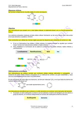 I.E.S. Pedro Mercedes                                                                    Curso 2009-2010
Departamento de Física y Química

Alquenos cíclicos.
Se nombran anteponiendo el prefijo ciclo al nombre del alqueno
                                     CH2
                                   H2C         CH
                                   H2C       CH
                                          CH2   o

                                              ciclohexeno


Alquinos
Son hidrocarburos que poseen uno o más triples enlaces; si solamente tienen uno, su fórmula general es
CnH2n-2.

Los carbonos enlazados mediante el triple enlace utilizan hibridación sp tal como hemos visto más arriba
en el caso del etino o acetileno, CHΞCH.

Para nombrarlos son válidas las mismas reglas que para los alquenos pero acabando el nombre en –ino

        Si en un hidrocarburo hay dobles y triples enlaces, la cadena principal es aquella que contiene
        mayor número de insaturaciones (dobles o triples enlaces).
        Para establecer la numeración de la cadena la preferencia es dobles enlaces, triples enlaces y
        ramificaciones.

               Localizadores             Ramificaciones                 Raíz    ino


                                                 CH3                     CH3
                1-butino           HC     C    CH2     o   HC

                                   H3C               CH3

            4-metil-2-pentino
                                                     CH3

Hidrocarburos aromáticos
Son hidrocarburos de cadena cerrada que contienen dobles enlaces alternados o conjugados. La
existencia de estos dobles enlaces conjugados en su molécula les confiere una gran estabilidad y hace
que sus propiedades químicas sean muy particulares.

El más importante de todos ellos es el benceno, de fórmula molecular C6H6, en el que todos los átomos de
                                2
carbono utilizan hibridación sp
                       CH
                HC        CH que suele representarse como
                HC         CH
                     CH

Los hidrocarburos aromáticos que contienen un anillo bencénico se nombran como derivados del benceno:
        Si poseen un solo sustituyente; es decir si se ha sustituido un átomo de hidrógeno por otro átomo o
        grupo de átomos, se nombran anteponiendo el nombre del sustituyente al término benceno

                                Sustituyente                 benceno




                                         Fórmulas de compuestos orgánicos                                  5
                                          Física y Química 1º Bachillerato
 