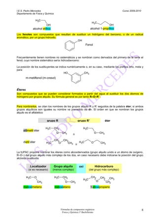 I.E.S. Pedro Mercedes                                                                           Curso 2009-2010
Departamento de Física y Química

                   H3C
                                                                       H3C
                          OH                                                              OH
               alcohol etílico                                        alcohol 1-propílico
Los fenoles son compuestos que resultan de sustituir un hidrógeno del benceno, o de un radical
aromático, por un grupo hidroxilo.
                                            OH
                                                                 Fenol



Frecuentemente tienen nombres no sistemáticos y se nombran como derivados del primero de la serie el
fenol, cuyo nombre sistemático sería hidroxibenceno:

La posición de los sustituyentes se indica numéricamente o, en su caso, mediante los prefijos orto, meta y
para:
                                        HO             CH3
         m-metilfenol (m-cresol)



Éteres
Son compuestos que se pueden considerar formados a partir del agua al sustituir los dos átomos de
hidrógeno por grupos alquilo. Su fórmula general es por tanto R–O–R’ .


Para nombrarlos, se citan los nombres de los grupos alquilo R y R’ seguidos de la palabra éter; si ambos
grupos alquílicos son iguales su nombre va precedido de di-. El orden en que se nombran los grupos
alquilo es el alfabético


                           grupo R                       grupo R’                      éter

                          H3C      CH2                         H3C
     etilmetil éter
                                    O     CH3        o                    O      CH3

                                   CH2  CH2
     dietil éter          H3C         O    CH3 o H3C                  O          CH3


La IUPAC propone nombrar los éteres como alcoxiderivados (grupo alquilo unido a un átomo de oxígeno,
R–O–) del grupo alquilo más complejo de los dos, en caso necesario debe indicarse la posición del grupo
alcóxido sustituido:


            Localizador            Grupo alquilo          oxi                Hidrocarburo
           (si es necesario)     (menos complejo)                    (del grupo más complejo)

         H3C    O                  H3C    CH2                         CH2        CH2     CH3
                                                               H3C
                    CH3                      O    CH3                        O         CH2
     metoximetano                  metoxietano                        1-etoxipropano




                                         Fórmulas de compuestos orgánicos                                         8
                                          Física y Química 1º Bachillerato
 