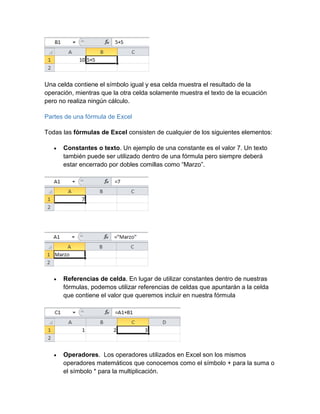 Una celda contiene el símbolo igual y esa celda muestra el resultado de la
operación, mientras que la otra celda solamente muestra el texto de la ecuación
pero no realiza ningún cálculo.
Partes de una fórmula de Excel
Todas las fórmulas de Excel consisten de cualquier de los siguientes elementos:
 Constantes o texto. Un ejemplo de una constante es el valor 7. Un texto
también puede ser utilizado dentro de una fórmula pero siempre deberá
estar encerrado por dobles comillas como “Marzo”.
 Referencias de celda. En lugar de utilizar constantes dentro de nuestras
fórmulas, podemos utilizar referencias de celdas que apuntarán a la celda
que contiene el valor que queremos incluir en nuestra fórmula
 Operadores. Los operadores utilizados en Excel son los mismos
operadores matemáticos que conocemos como el símbolo + para la suma o
el símbolo * para la multiplicación.
 