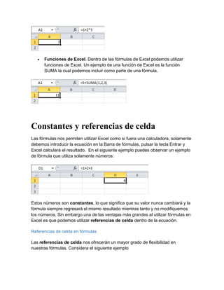  Funciones de Excel. Dentro de las fórmulas de Excel podemos utilizar
funciones de Excel. Un ejemplo de una función de Excel es la función
SUMA la cual podemos incluir como parte de una fórmula.
Constantes y referencias de celda
Las fórmulas nos permiten utilizar Excel como si fuera una calculadora, solamente
debemos introducir la ecuación en la Barra de fórmulas, pulsar la tecla Entrar y
Excel calculará el resultado. En el siguiente ejemplo puedes observar un ejemplo
de fórmula que utiliza solamente números:
Estos números son constantes, lo que significa que su valor nunca cambiará y la
fórmula siempre regresará el mismo resultado mientras tanto y no modifiquemos
los números. Sin embargo una de las ventajas más grandes al utilizar fórmulas en
Excel es que podemos utilizar referencias de celda dentro de la ecuación.
Referencias de celda en fórmulas
Las referencias de celda nos ofrecerán un mayor grado de flexibilidad en
nuestras fórmulas. Considera el siguiente ejemplo
 