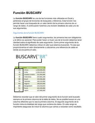 Función BUSCARV
La función BUSCARV es una de las funciones más utilizadas en Excel y
pertenece al grupo de funciones de búsqueda y referencia. Esta función nos
permite hacer una búsqueda de un valor dentro de la primera columna de un
rango de datos. A continuación haremos una revisión detallada de cada uno de
sus argumentos.
Argumentos de la función BUSCARV
La función BUSCARV tiene cuatro argumentos, los primeros tres son obligatorios
y el último es opcional. Para poder hacer un buen uso de la función debemos tener
claridad sobre el significado de cada argumento. Como primer argumento de la
función BUSCARV debemos indicar el valor que estamos buscando. Ya sea que
proporcionamos el valor directamente o colocamos una referencia de celda en
donde se encuentra el valor.
Debemos recordar que el valor del primer argumento de la función será buscado
siempre en la primera columna de la tabla de datos. No es posible buscar en una
columna diferente que no sea la primera columna. El segundo argumento de la
función indica la totalidad del rango que contiene los datos. En este rango es
importante asegurase de incluir la columna que vamos a necesitar como resultado.
 