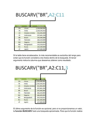 Si la tabla tiene encabezados, lo más recomendable es excluirlos del rango para
evitar que la función considere a los títulos dentro de la búsqueda. El tercer
argumento indica la columna que deseamos obtener como resultado:
El último argumento de la función es opcional, pero si no proporcionamos un valor,
la función BUSCARV hará una búsqueda aproximada. Para que la función realice
 