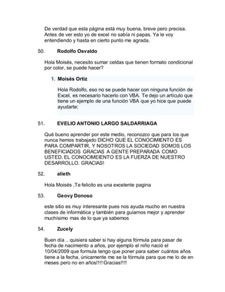 De verdad que esta página está muy buena, breve pero precisa.
Antes de ver esto yo de excel no sabía ni papas. Ya le voy
entendiendo y hasta en cierto punto me agrada.
50. Rodolfo Osvaldo
Hola Moisés, necesito sumar celdas que tienen formato condicional
por color, se puede hacer?
1. Moisés Ortiz
Hola Rodolfo, eso no se puede hacer con ninguna función de
Excel, es necesario hacerlo con VBA. Te dejo un artículo que
tiene un ejemplo de una función VBA que yo hice que puede
ayudarte:
51. EVELIO ANTONIO LARGO SALDARRIAGA
Qué bueno aprender por este medio, reconozco que para los que
nunca hemos trabajado DICHO QUE EL CONOCIMIENTO ES
PARA COMPARTIR, Y NOSOTROS LA SOCIEDAD SOMOS LOS
BENEFICIADOS GRACIAS A GENTE PREPARADA COMO
USTED. EL CONOCIMEIENTO ES LA FUERZA DE NUESTRO
DESARROLLO. GRACIAS!
52. alieth
Hola Moisés ,Te felicito es una excelente pagina
53. Geovy Donoso
este sitio es muy interesante pues nos ayuda mucho en nuestra
clases de informática y también para guiarnos mejor y aprender
muchísimo mas de lo que ya sabemos
54. Zucely
Buen día .. quisiera saber si hay alguna fórmula para pasar de
fecha de nacimiento a años, por ejemplo el niño nació el
10/04/2009 que formula tengo que poner para saber cuántos años
tiene a la fecha, únicamente me se la fórmula para que me lo de en
meses pero no en años!!!! Gracias!!!!
 