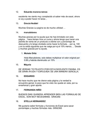 12. Eduardo moreno ramos
excelente me siento muy complacido al saber más de excel, ahora
si voy a poder hacer mi tarea ..
13. Grecia Heddel
Muchas Gracias La pagina es de mucha utilidad …
14. marudolores
Muchas gracias por la ayuda que me has brindado con esta
página… hace tiempo hice un curso y ahora tengo que hacer una
planilla de venta de un producto a cliente con y porcentaje de
descuento y lo tengo olvidado como hacer la formula… por ej. 100
y en la celda siguiente que me salga por ej el 15% menos…. Desde
y muchas gracias por tu ayuda.
1. Moisés Ortiz
Hola Marudolores, solo debes multiplicar el valor original por
0.85 y habrás disminuido un 15%
15. Máyela
DE VERDAD TE FELICITO POR ESTA EXCELENTE PAGINA, ES
DE GRAN AYUDA Y EXPLICADA DE UNA MANERA SENCILLA.
16. EDGARDO
No hace mucho que me dieron esta página y la verdad la
encuentro genial, lo poco que he visto me quede en esta, por su
enseñanza y gran aporte.
17. FERNANDA NIÑO
BUENOS DIAS QUISIERA APRENDER BIEN LAS FORMULAS DE
EXCEL. SON MUY NECESARIAS. GRACIAS
18. STELLA HERNANDEZ
Me gustaria saber formulas y funciones de Excel para sacar
porcentajes y muchas fórmulas más. GRACIAS
 