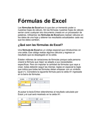 Fórmulas de Excel
Las fórmulas de Excel son lo que dan un tremendo poder a
nuestras hojas de cálculo. Sin las fórmulas nuestras hojas de cálculo
serían como cualquier otro documento creado en un procesador de
palabras. Utilizamos las fórmulas de Excel para realizar cálculos en
los datos de una hoja y obtener los resultados actualizados cada vez
que los datos cambien.
¿Qué son las fórmulas de Excel?
Una fórmula de Excel es un código especial que introducimos en
una celda. Ese código realiza algunos cálculos y regresa un
resultado que es desplegado en la celda.
Existen millones de variaciones de fórmulas porque cada persona
creará la fórmula que mejor se adapte a sus necesidades
específicas. Pero sin importar la cantidad de fórmulas que vaya a
crear, todas deberán seguir las mismas reglas en especial la regla
que indica que todas las fórmulas deben empezar con un símbolo
igual (=). Considera la siguiente fórmula para la celda A1 ingresada
en la barra de fórmulas:
Al pulsar la tecla Entrar obtendremos el resultado calculado por
Excel y el cual será mostrado en la celda A1:
 