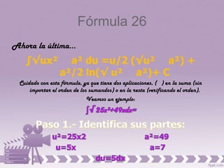 Fórmula 26
Ahora la última…
   ∫√ux²           a² du =u/2 (√u² a²) +
                 a²/2 ln(√ u² a²)+ C
 Cuidado con esta fórmula, ya que tiene dos aplicaciones, ( ) en la suma (sin
     importar el orden de los sumandos) o en la resta (verificando el orden).
                             Veamos un ejemplo:
 